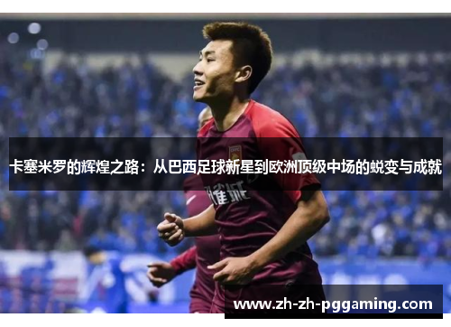 卡塞米罗的辉煌之路:从巴西足球新星到欧洲顶级中场的蜕变与成就